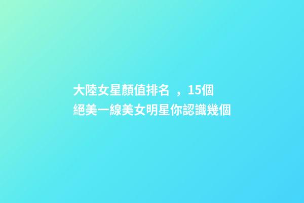 大陸女星顏值排名，15個絕美一線美女明星你認識幾個